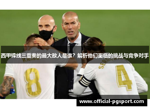 西甲锋线三重奏的最大敌人是谁？解析他们面临的挑战与竞争对手