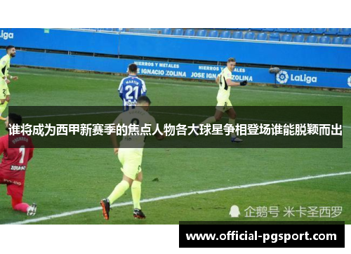 谁将成为西甲新赛季的焦点人物各大球星争相登场谁能脱颖而出 谁将成为西甲新赛季的焦点人物各大球星争相登场谁能脱颖而出