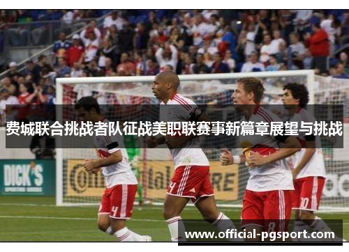 费城联合挑战者队征战美职联赛事新篇章展望与挑战 费城联合挑战者队征战美职联赛事新篇章展望与挑战