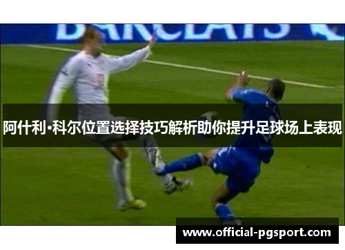 阿什利·科尔位置选择技巧解析助你提升足球场上表现 阿什利·科尔位置选择技巧解析助你提升足球场上表现