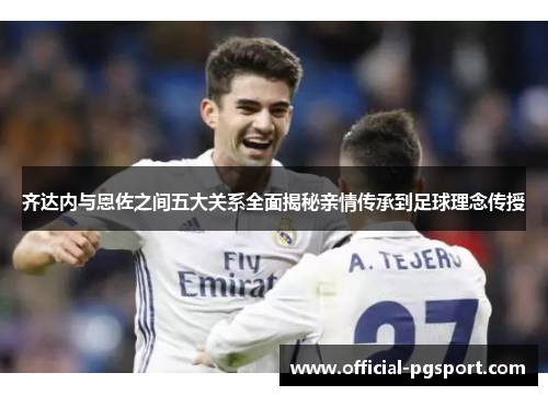 齐达内与恩佐之间五大关系全面揭秘亲情传承到足球理念传授